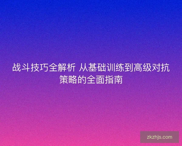 战斗技巧全解析 从基础训练到高级对抗策略的全面指南