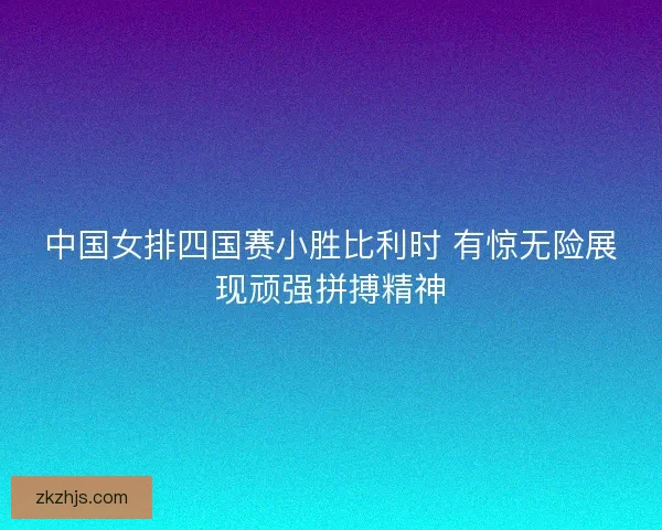 中国女排四国赛小胜比利时 有惊无险展现顽强拼搏精神